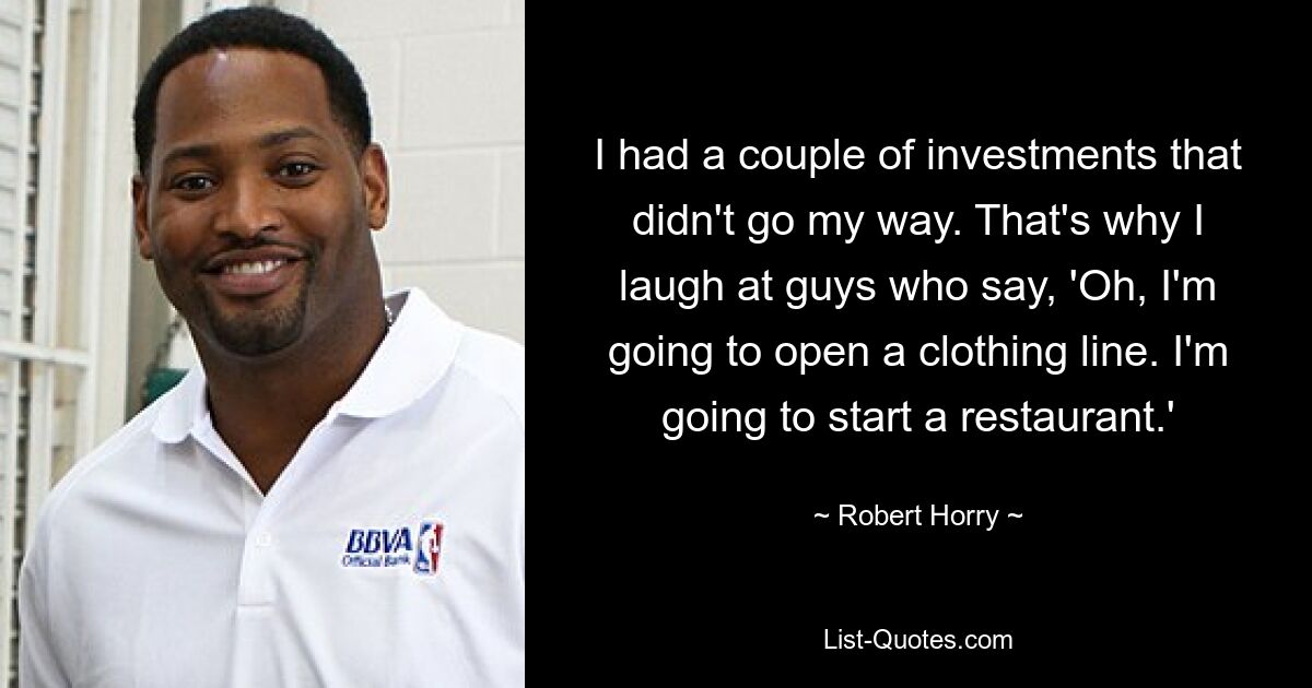 I had a couple of investments that didn't go my way. That's why I laugh at guys who say, 'Oh, I'm going to open a clothing line. I'm going to start a restaurant.' — © Robert Horry