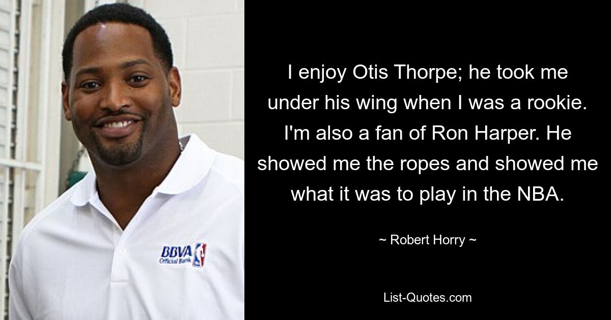 I enjoy Otis Thorpe; he took me under his wing when I was a rookie. I'm also a fan of Ron Harper. He showed me the ropes and showed me what it was to play in the NBA. — © Robert Horry