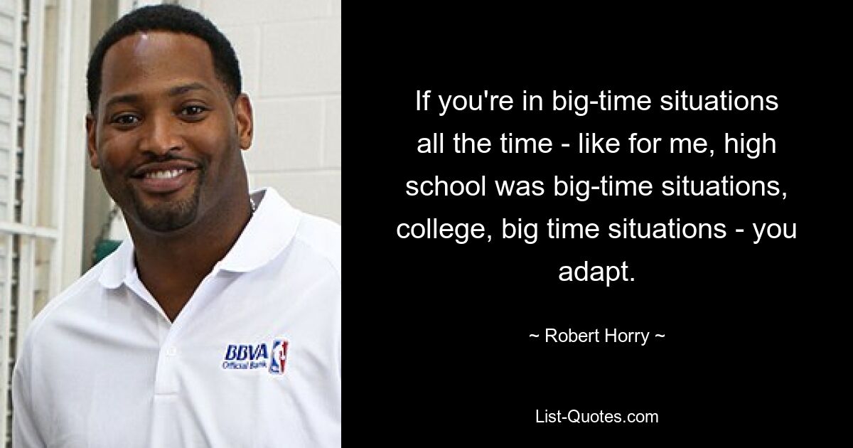 If you're in big-time situations all the time - like for me, high school was big-time situations, college, big time situations - you adapt. — © Robert Horry