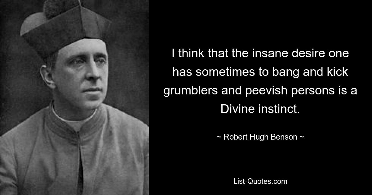 I think that the insane desire one has sometimes to bang and kick grumblers and peevish persons is a Divine instinct. — © Robert Hugh Benson