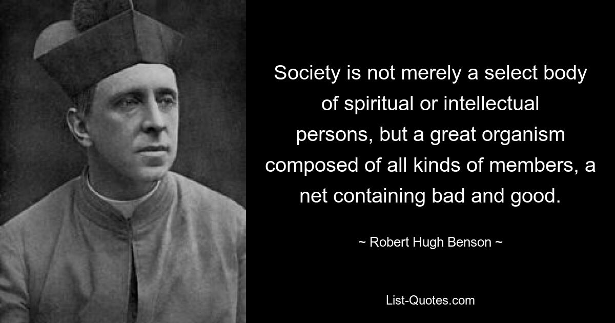 Society is not merely a select body of spiritual or intellectual persons, but a great organism composed of all kinds of members, a net containing bad and good. — © Robert Hugh Benson