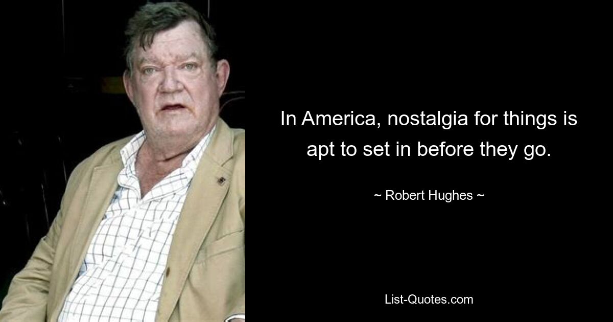 In America, nostalgia for things is apt to set in before they go. — © Robert Hughes