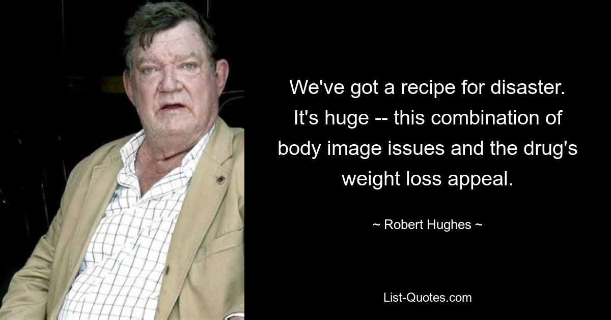 We've got a recipe for disaster. It's huge -- this combination of body image issues and the drug's weight loss appeal. — © Robert Hughes