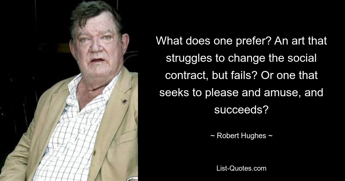 What does one prefer? An art that struggles to change the social contract, but fails? Or one that seeks to please and amuse, and succeeds? — © Robert Hughes