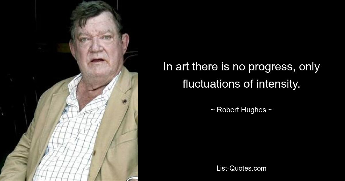 In art there is no progress, only fluctuations of intensity. — © Robert Hughes