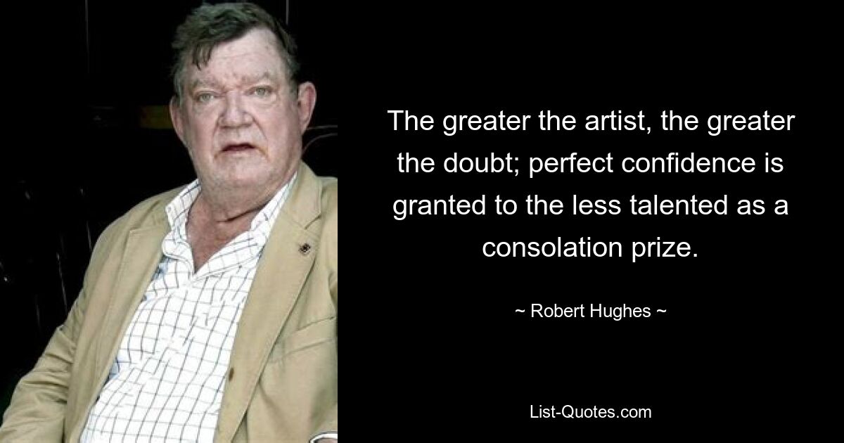 The greater the artist, the greater the doubt; perfect confidence is granted to the less talented as a consolation prize. — © Robert Hughes