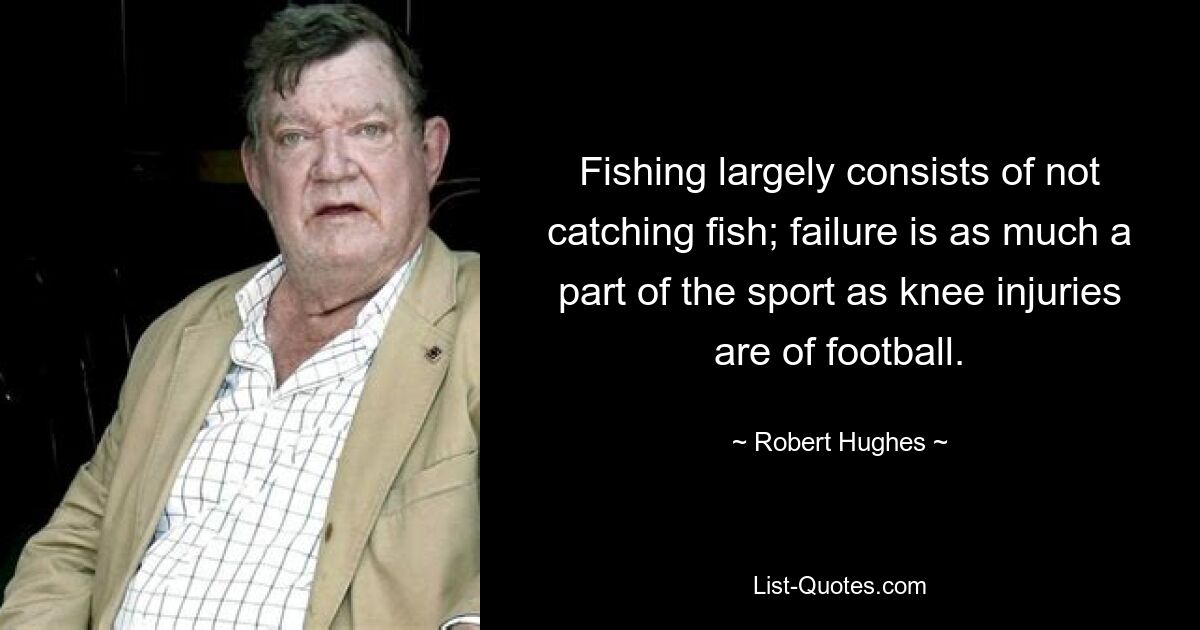 Fishing largely consists of not catching fish; failure is as much a part of the sport as knee injuries are of football. — © Robert Hughes