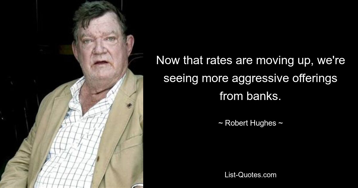 Now that rates are moving up, we're seeing more aggressive offerings from banks. — © Robert Hughes