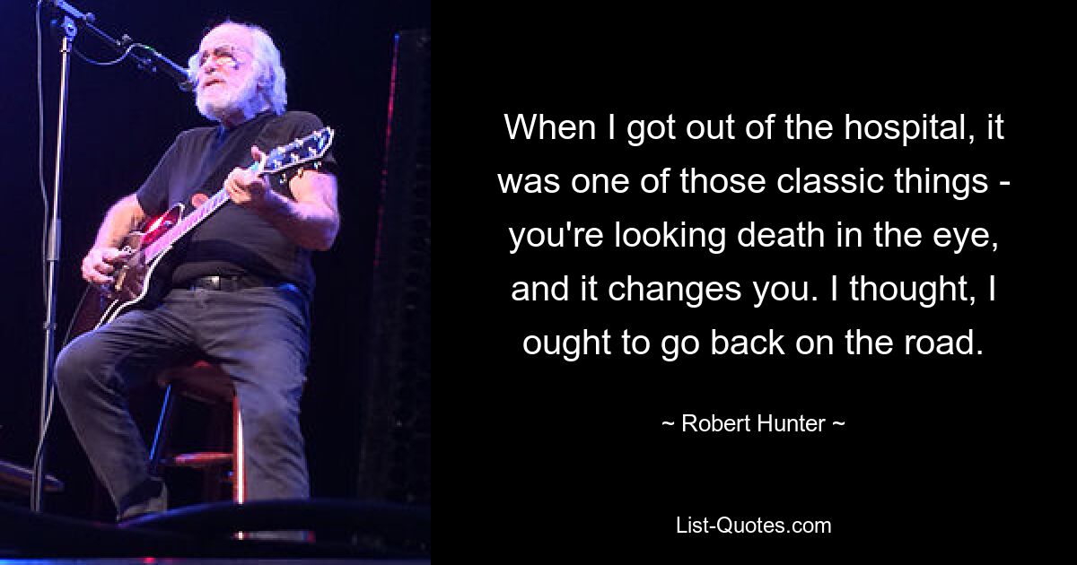 When I got out of the hospital, it was one of those classic things - you're looking death in the eye, and it changes you. I thought, I ought to go back on the road. — © Robert Hunter