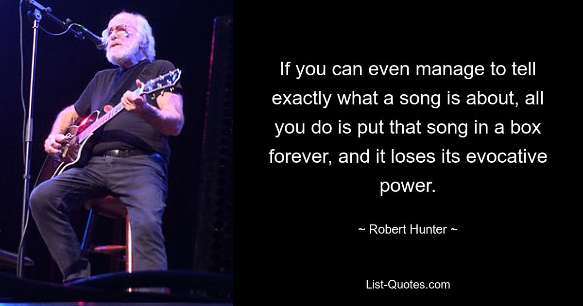 If you can even manage to tell exactly what a song is about, all you do is put that song in a box forever, and it loses its evocative power. — © Robert Hunter