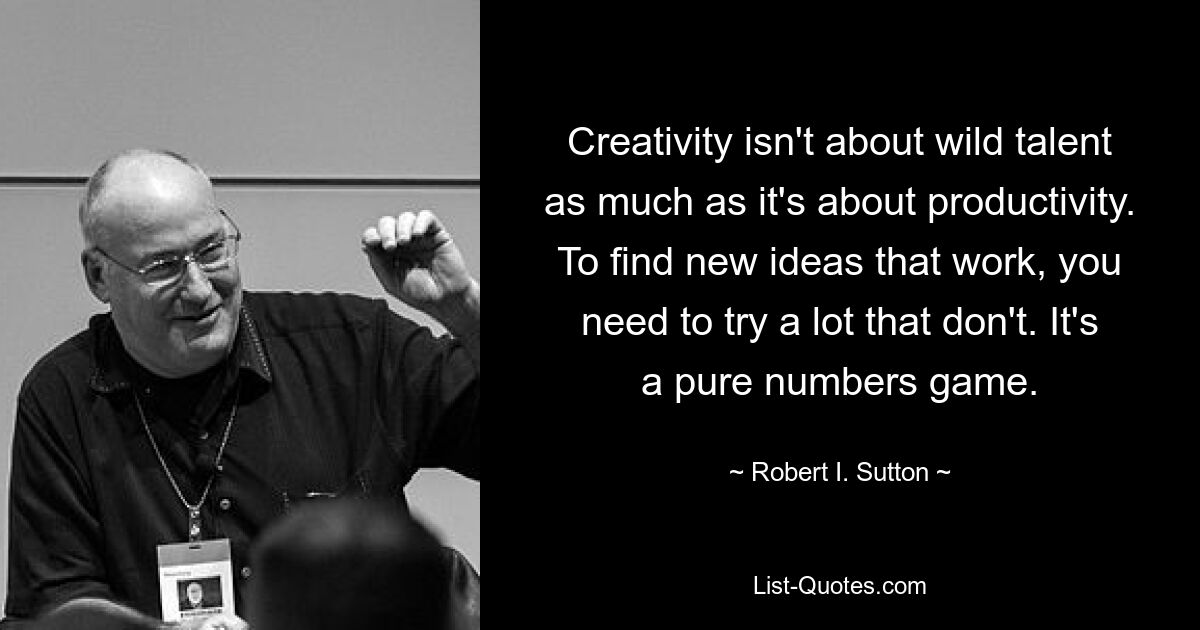 Creativity isn't about wild talent as much as it's about productivity. To find new ideas that work, you need to try a lot that don't. It's a pure numbers game. — © Robert I. Sutton