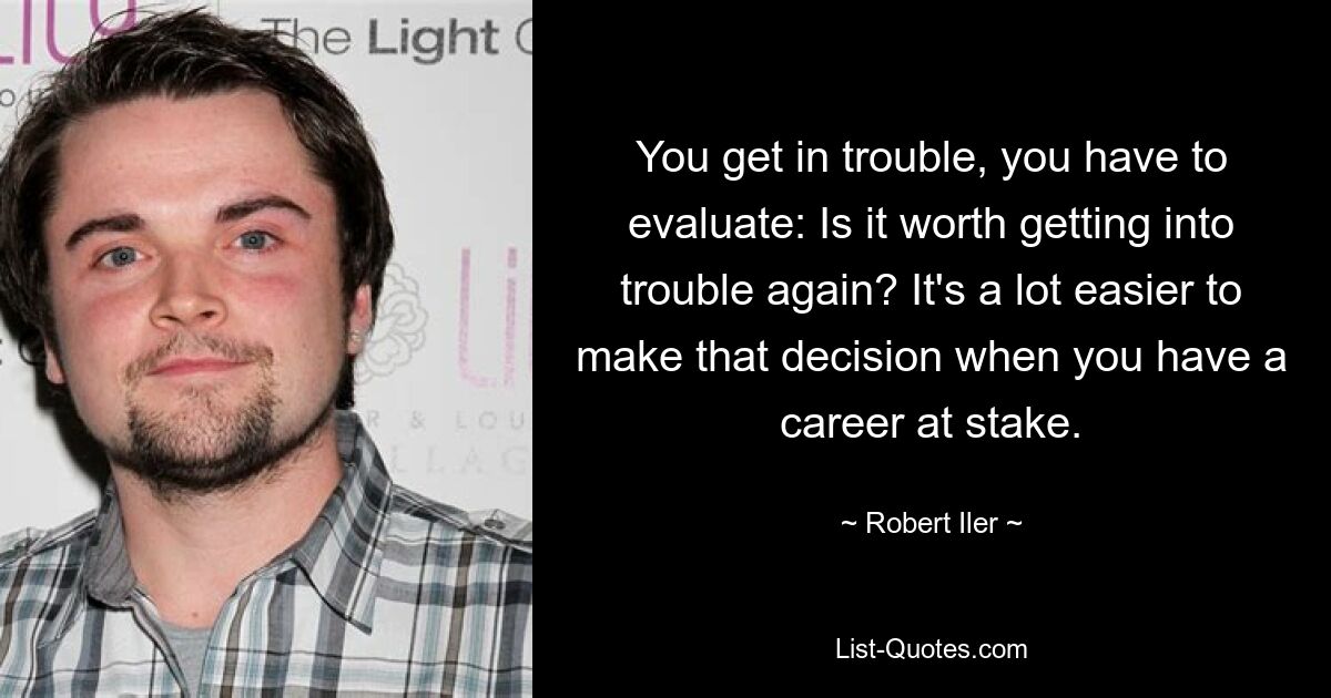 You get in trouble, you have to evaluate: Is it worth getting into trouble again? It's a lot easier to make that decision when you have a career at stake. — © Robert Iler