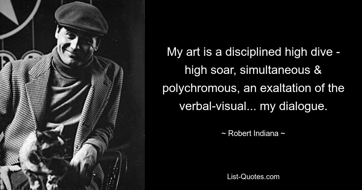 My art is a disciplined high dive - high soar, simultaneous & polychromous, an exaltation of the verbal-visual... my dialogue. — © Robert Indiana