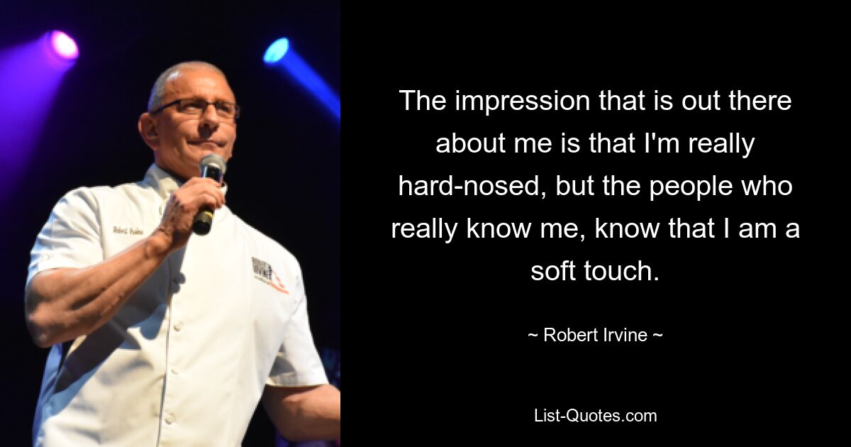 The impression that is out there about me is that I'm really hard-nosed, but the people who really know me, know that I am a soft touch. — © Robert Irvine