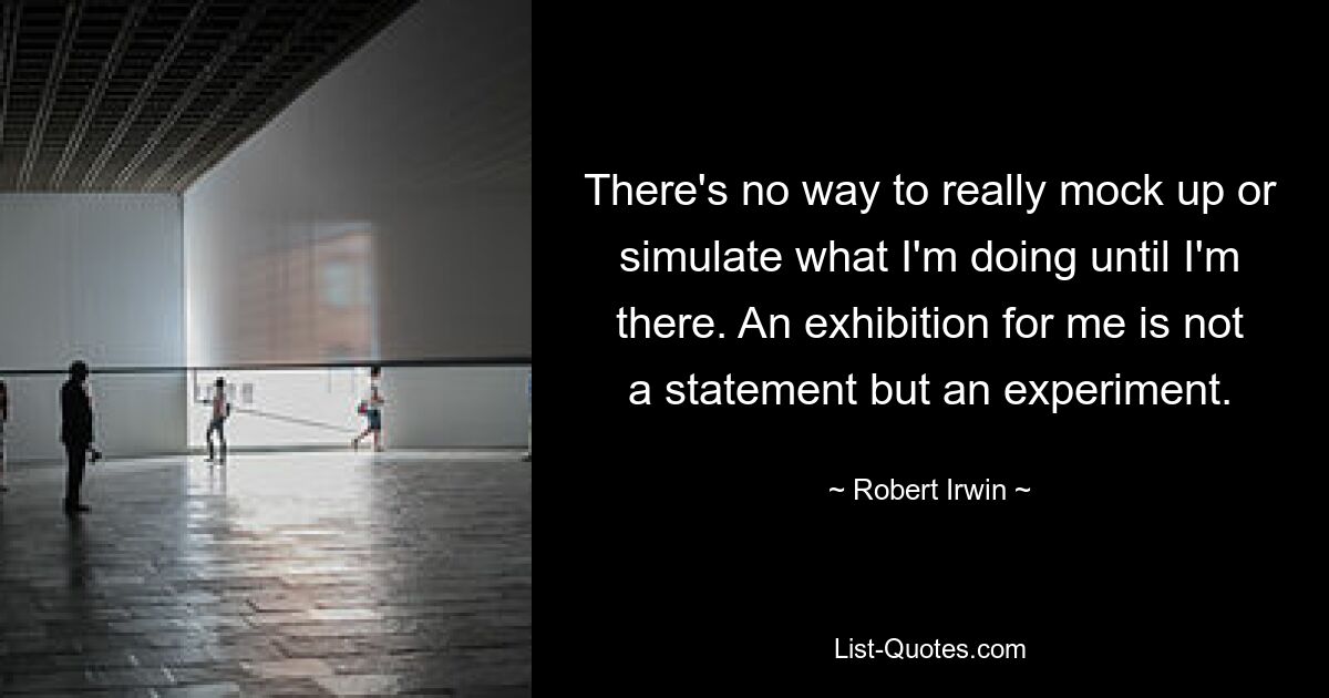 There's no way to really mock up or simulate what I'm doing until I'm there. An exhibition for me is not a statement but an experiment. — © Robert Irwin