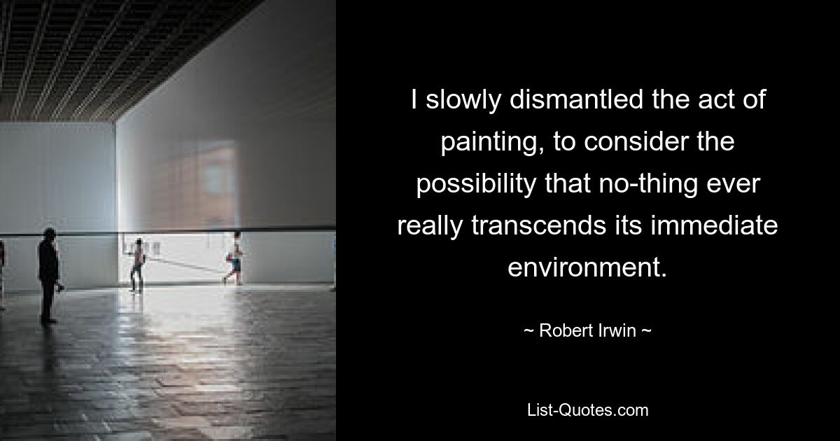 I slowly dismantled the act of painting, to consider the possibility that no-thing ever really transcends its immediate environment. — © Robert Irwin