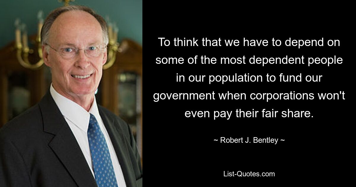 To think that we have to depend on some of the most dependent people in our population to fund our government when corporations won't even pay their fair share. — © Robert J. Bentley