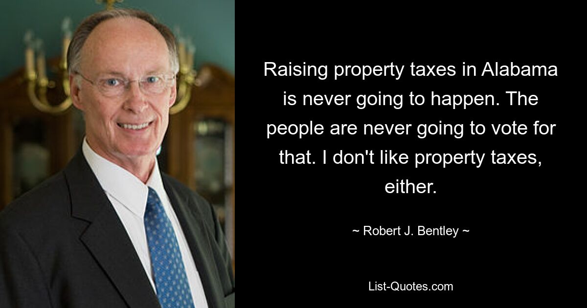 Raising property taxes in Alabama is never going to happen. The people are never going to vote for that. I don't like property taxes, either. — © Robert J. Bentley