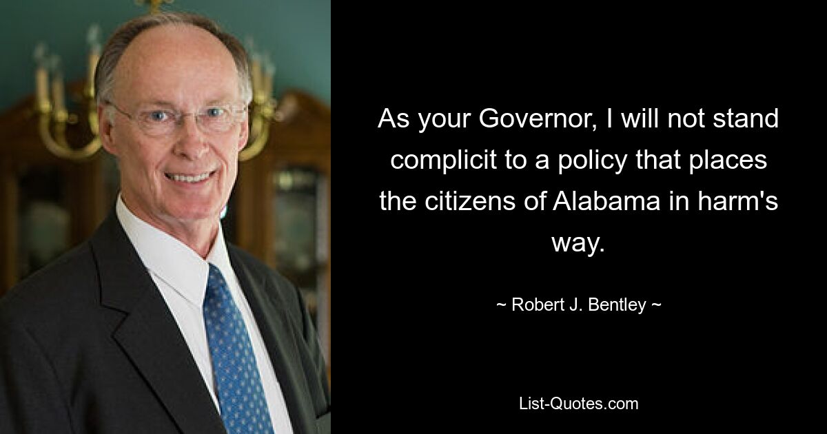 As your Governor, I will not stand complicit to a policy that places the citizens of Alabama in harm's way. — © Robert J. Bentley