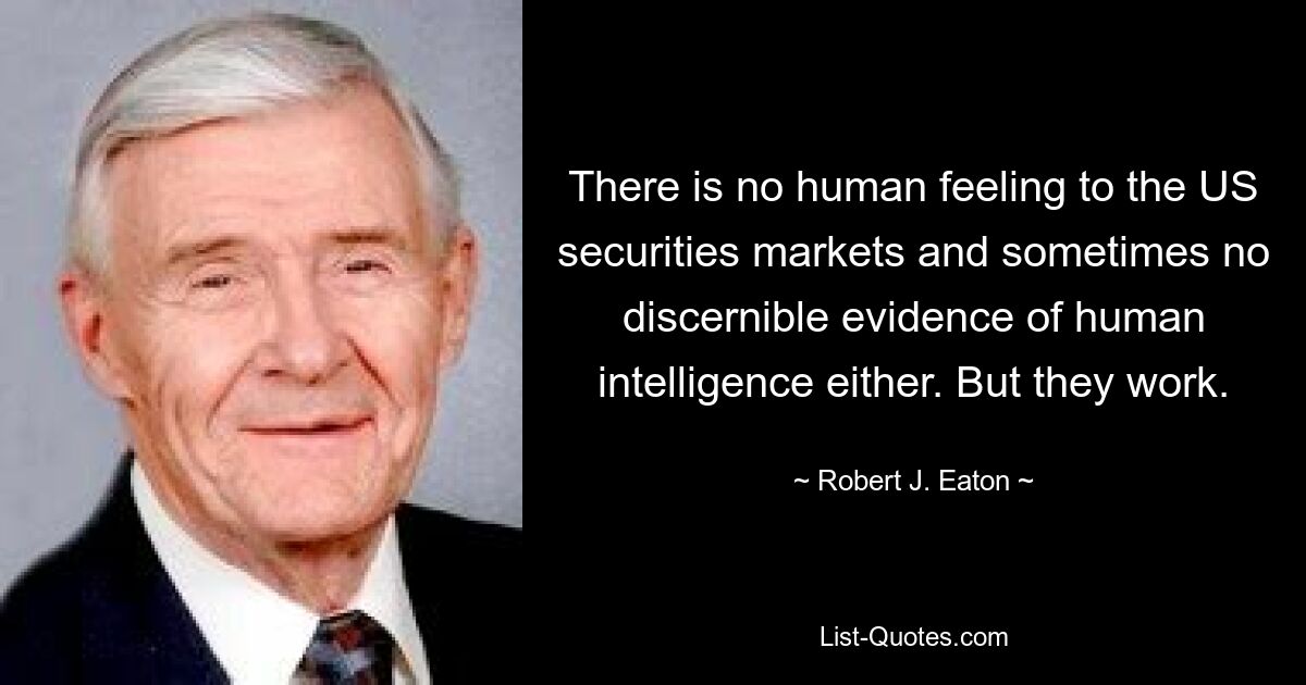 There is no human feeling to the US securities markets and sometimes no discernible evidence of human intelligence either. But they work. — © Robert J. Eaton