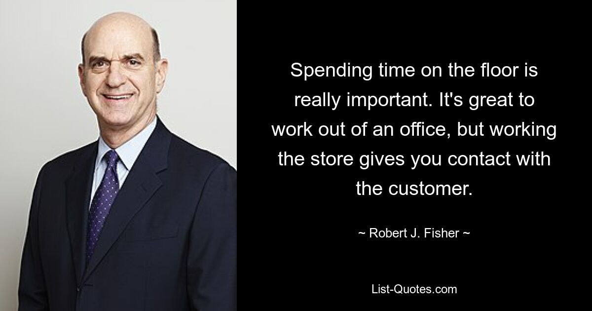 Spending time on the floor is really important. It's great to work out of an office, but working the store gives you contact with the customer. — © Robert J. Fisher