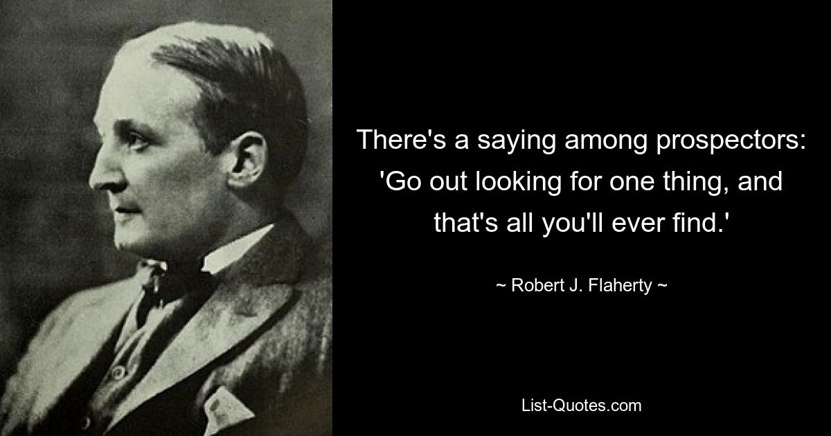 There's a saying among prospectors: 'Go out looking for one thing, and that's all you'll ever find.' — © Robert J. Flaherty