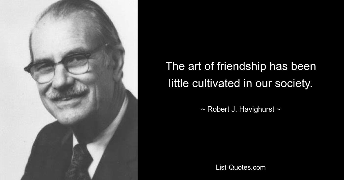 The art of friendship has been little cultivated in our society. — © Robert J. Havighurst