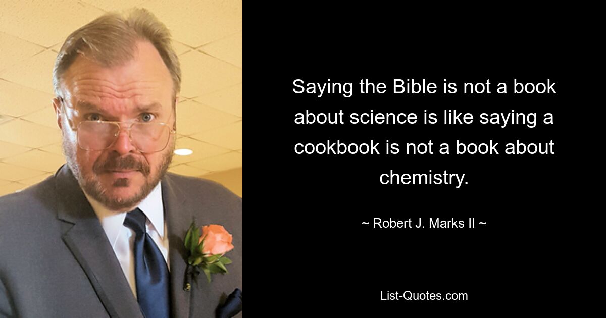 Saying the Bible is not a book about science is like saying a cookbook is not a book about chemistry. — © Robert J. Marks II