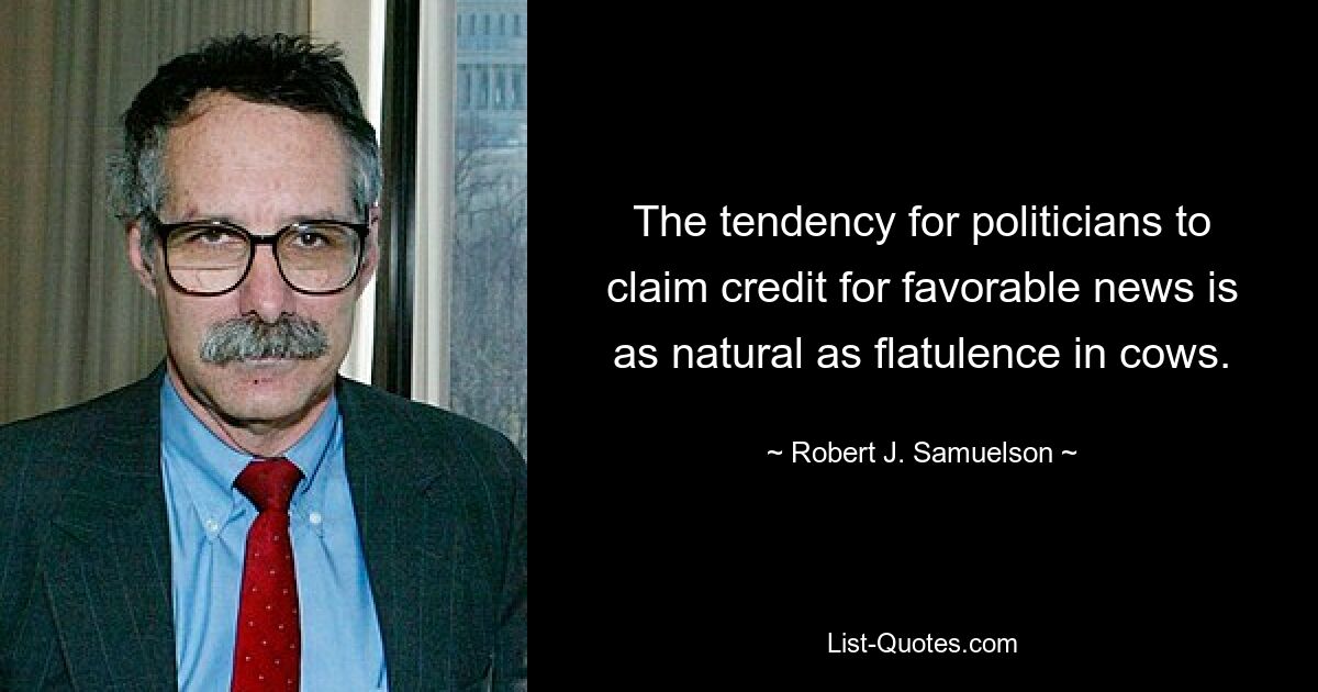 The tendency for politicians to claim credit for favorable news is as natural as flatulence in cows. — © Robert J. Samuelson