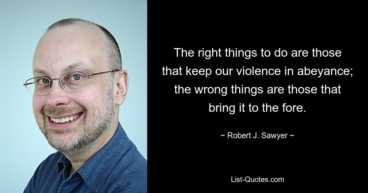 The right things to do are those that keep our violence in abeyance; the wrong things are those that bring it to the fore. — © Robert J. Sawyer