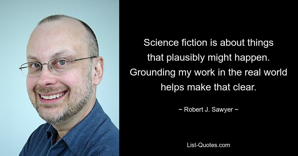 Science fiction is about things that plausibly might happen. Grounding my work in the real world helps make that clear. — © Robert J. Sawyer