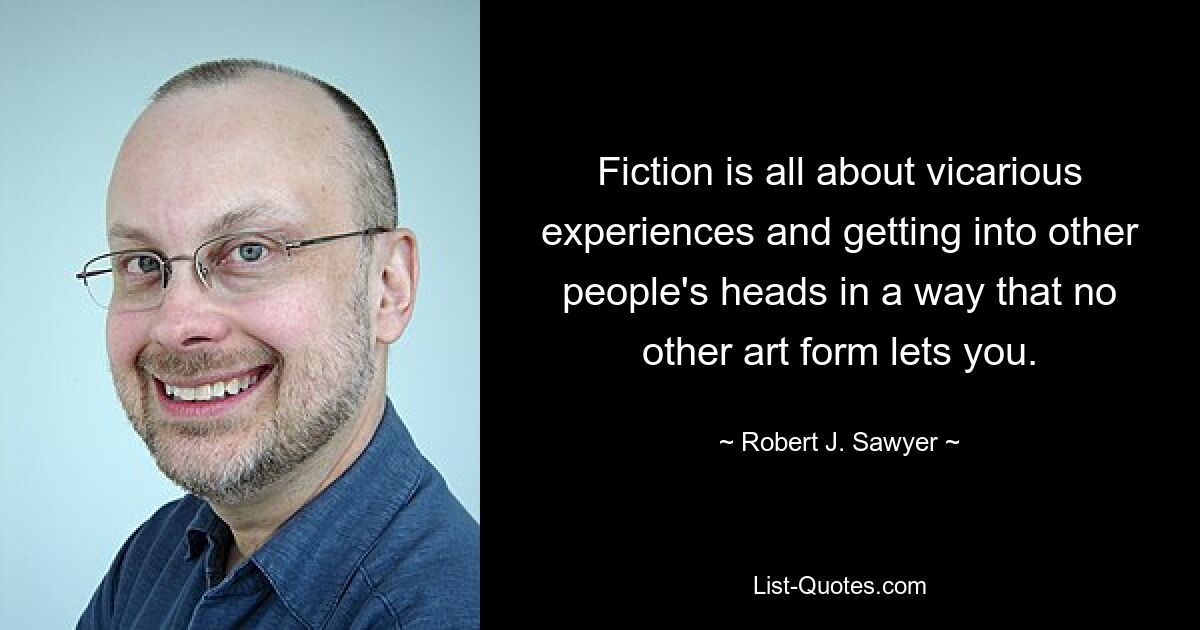 Fiction is all about vicarious experiences and getting into other people's heads in a way that no other art form lets you. — © Robert J. Sawyer