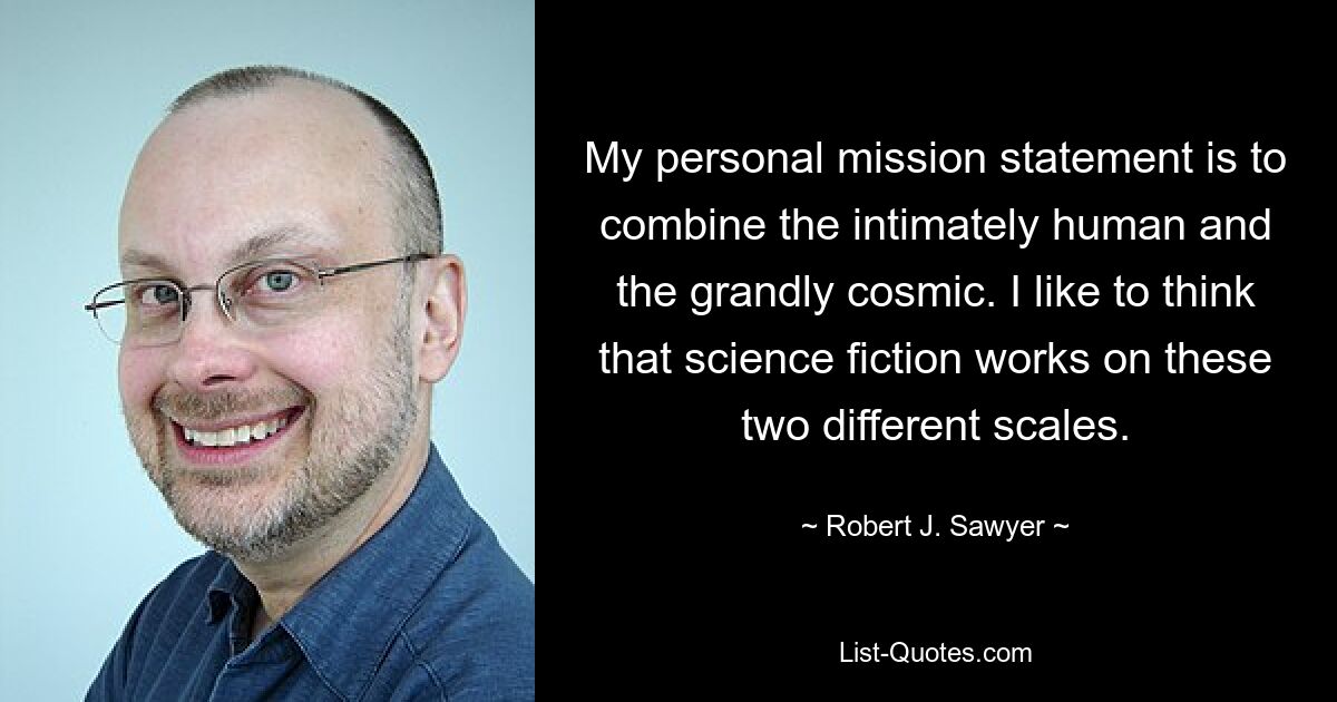 My personal mission statement is to combine the intimately human and the grandly cosmic. I like to think that science fiction works on these two different scales. — © Robert J. Sawyer