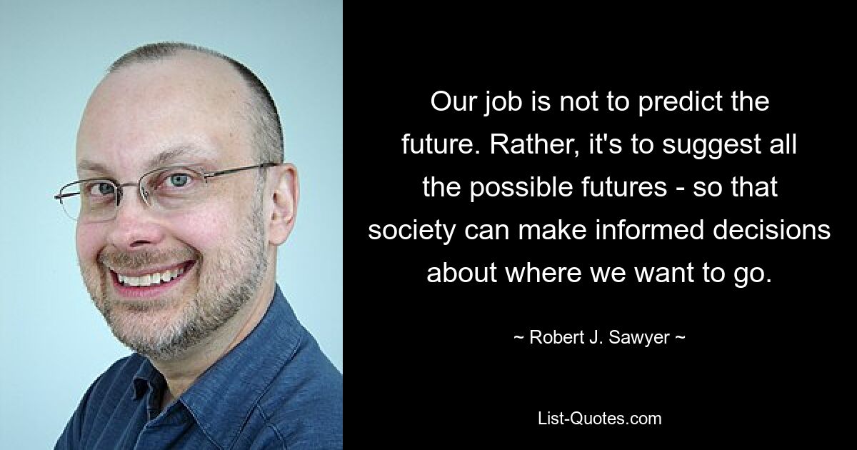 Our job is not to predict the future. Rather, it's to suggest all the possible futures - so that society can make informed decisions about where we want to go. — © Robert J. Sawyer