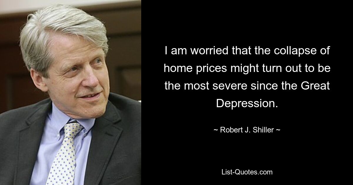 I am worried that the collapse of home prices might turn out to be the most severe since the Great Depression. — © Robert J. Shiller