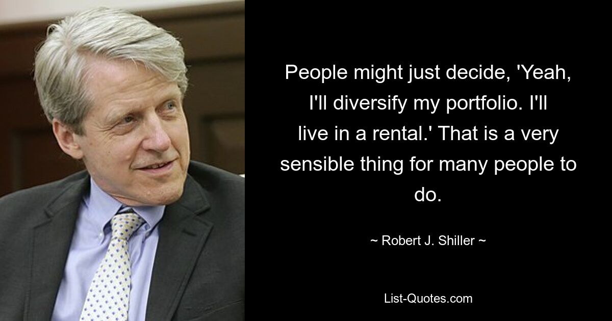 People might just decide, 'Yeah, I'll diversify my portfolio. I'll live in a rental.' That is a very sensible thing for many people to do. — © Robert J. Shiller