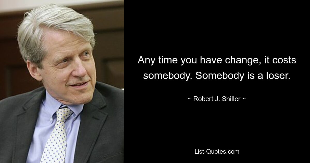 Any time you have change, it costs somebody. Somebody is a loser. — © Robert J. Shiller