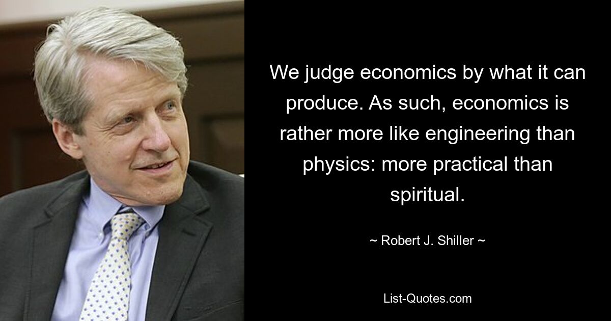 We judge economics by what it can produce. As such, economics is rather more like engineering than physics: more practical than spiritual. — © Robert J. Shiller