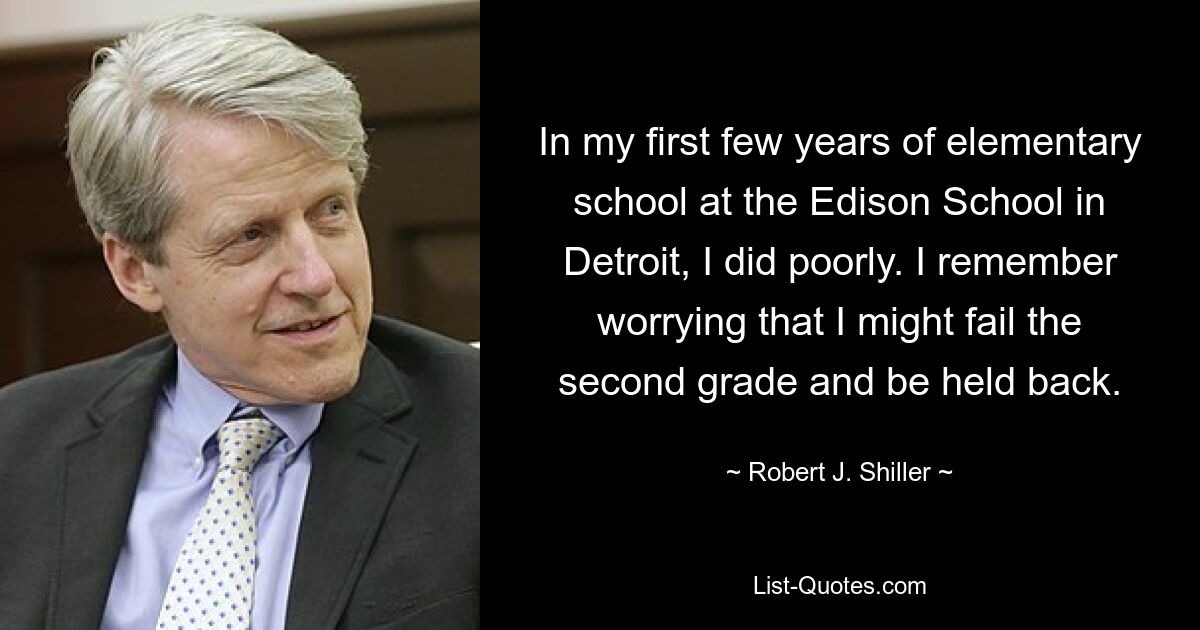 In my first few years of elementary school at the Edison School in Detroit, I did poorly. I remember worrying that I might fail the second grade and be held back. — © Robert J. Shiller