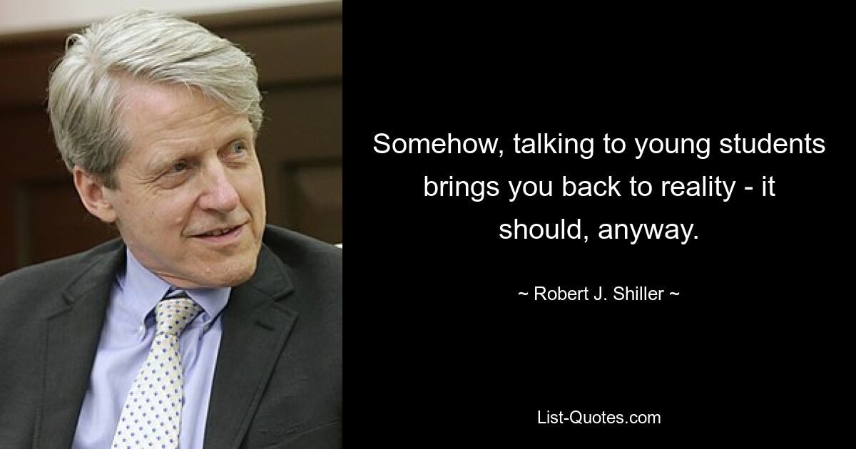 Somehow, talking to young students brings you back to reality - it should, anyway. — © Robert J. Shiller