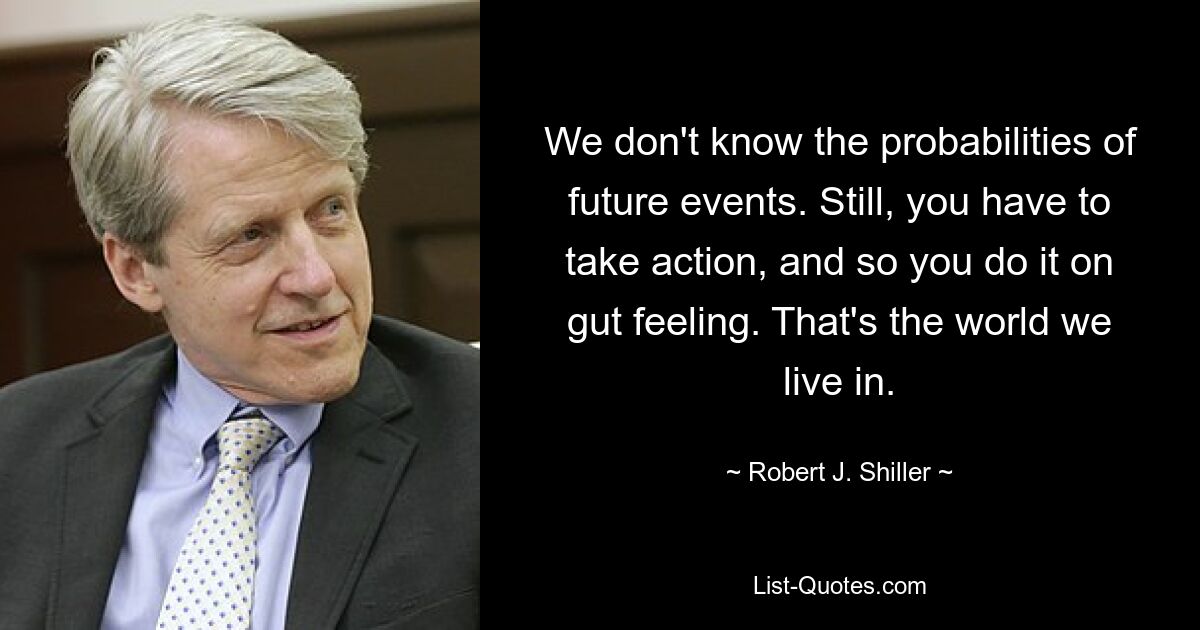 We don't know the probabilities of future events. Still, you have to take action, and so you do it on gut feeling. That's the world we live in. — © Robert J. Shiller