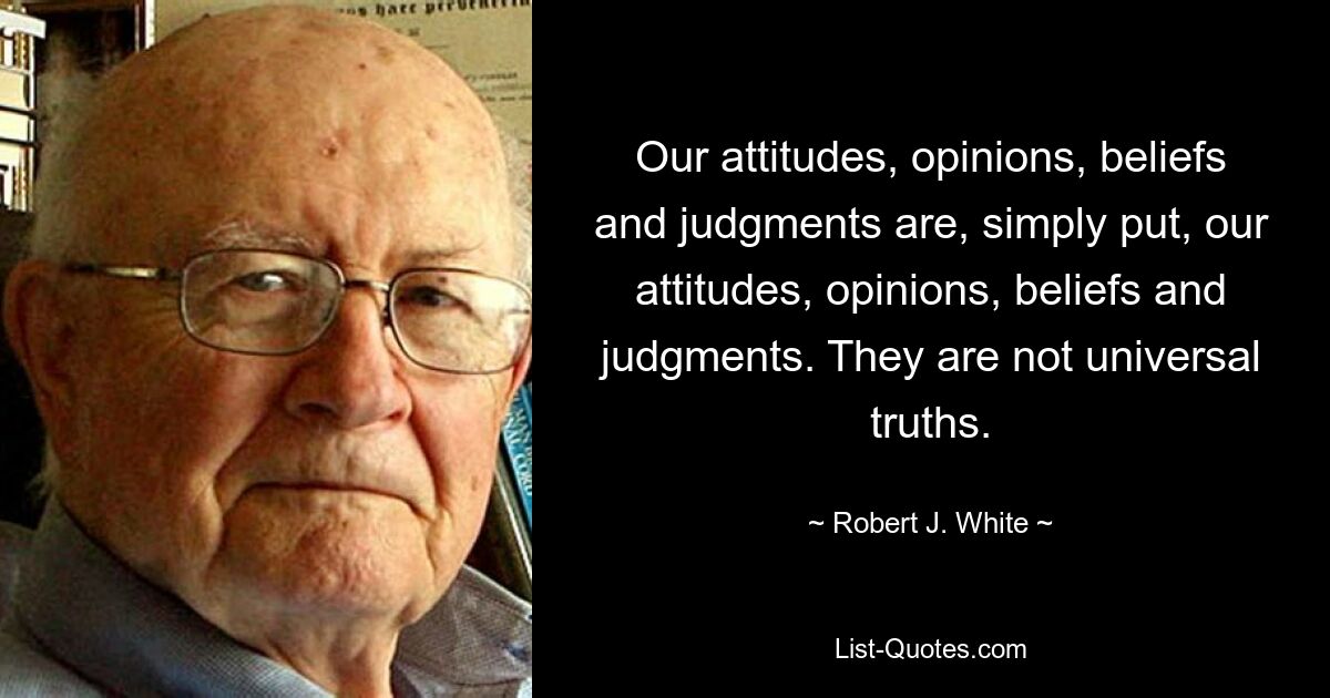 Our attitudes, opinions, beliefs and judgments are, simply put, our attitudes, opinions, beliefs and judgments. They are not universal truths. — © Robert J. White