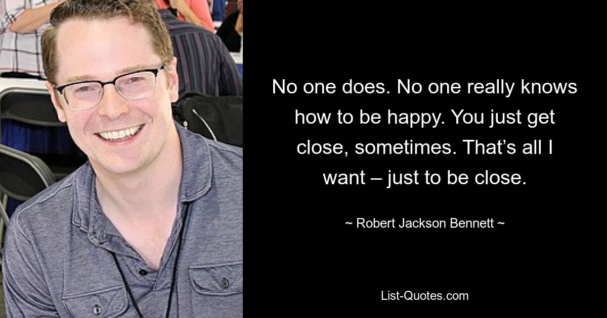 No one does. No one really knows how to be happy. You just get close, sometimes. That’s all I want – just to be close. — © Robert Jackson Bennett