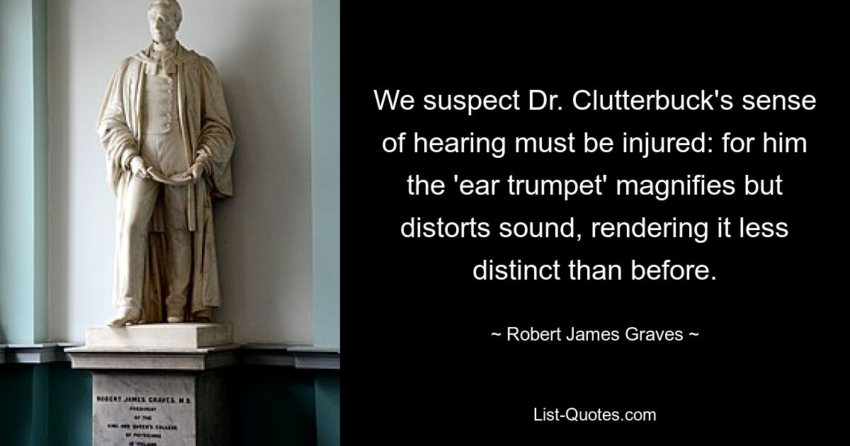 We suspect Dr. Clutterbuck's sense of hearing must be injured: for him the 'ear trumpet' magnifies but distorts sound, rendering it less distinct than before. — © Robert James Graves