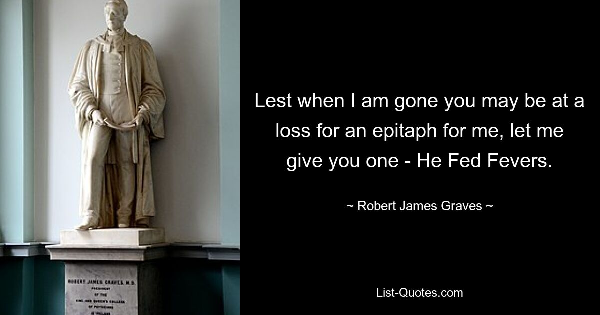 Lest when I am gone you may be at a loss for an epitaph for me, let me give you one - He Fed Fevers. — © Robert James Graves