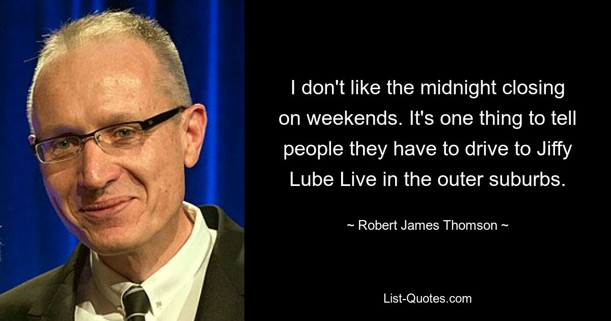 I don't like the midnight closing on weekends. It's one thing to tell people they have to drive to Jiffy Lube Live in the outer suburbs. — © Robert James Thomson