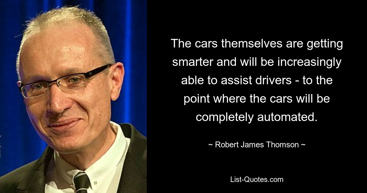 The cars themselves are getting smarter and will be increasingly able to assist drivers - to the point where the cars will be completely automated. — © Robert James Thomson