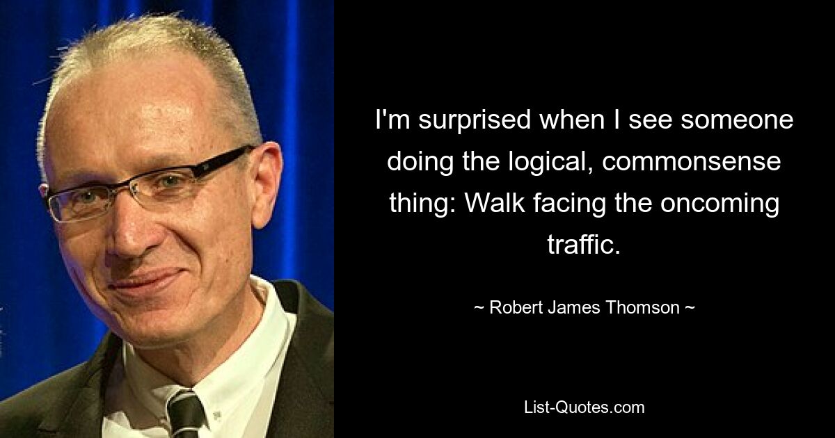 I'm surprised when I see someone doing the logical, commonsense thing: Walk facing the oncoming traffic. — © Robert James Thomson