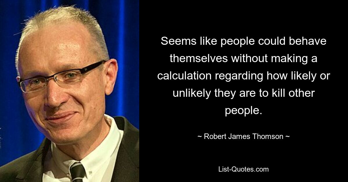 Seems like people could behave themselves without making a calculation regarding how likely or unlikely they are to kill other people. — © Robert James Thomson