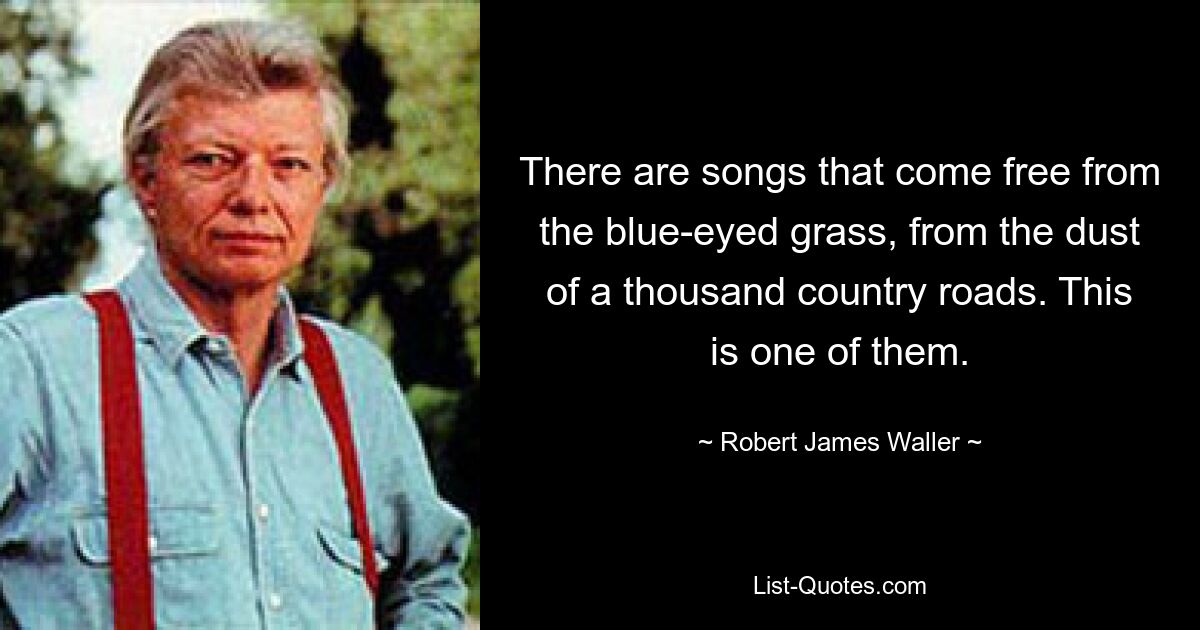 There are songs that come free from the blue-eyed grass, from the dust of a thousand country roads. This is one of them. — © Robert James Waller